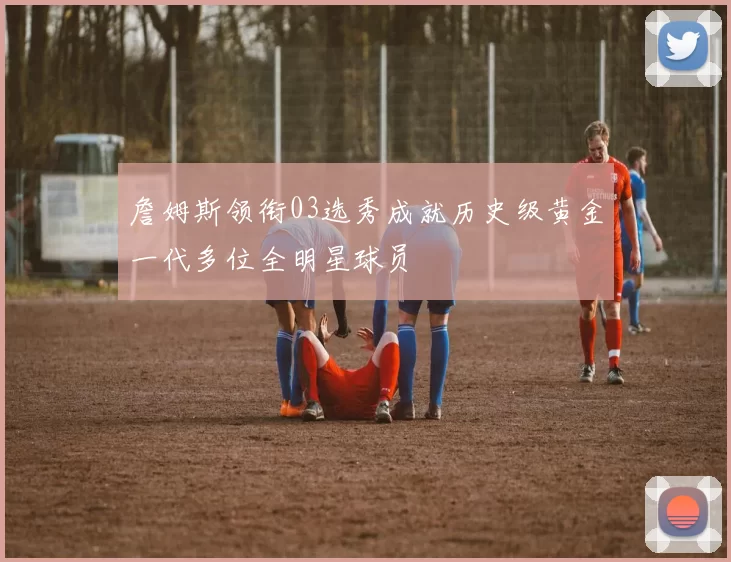 詹姆斯领衔03选秀成就历史级黄金一代多位全明星球员