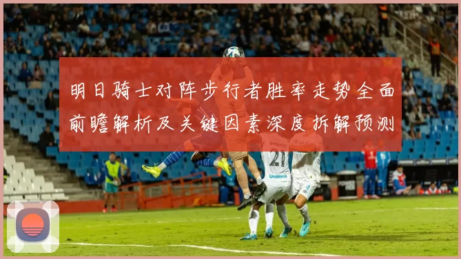 明日骑士对阵步行者胜率走势全面前瞻解析及关键因素深度拆解预测