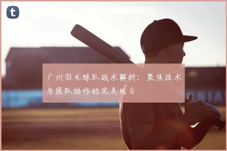 广州羽毛球队战术解析:聚焦技术与团队协作的完美结合