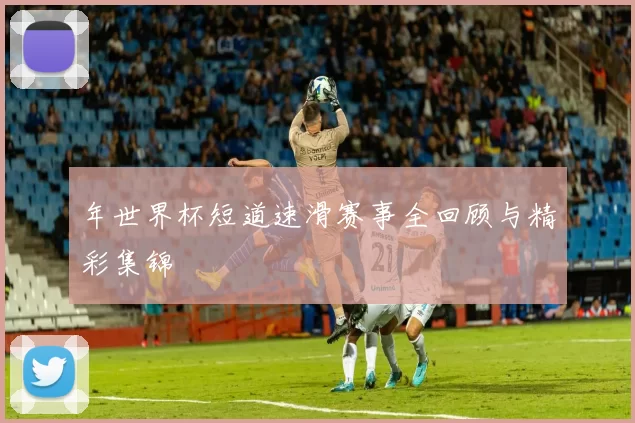 年世界杯短道速滑赛事全回顾与精彩集锦