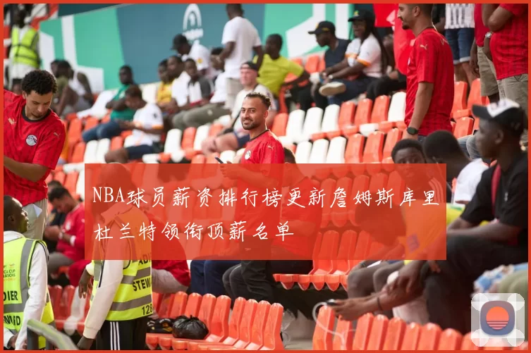 NBA球员薪资排行榜更新詹姆斯库里杜兰特领衔顶薪名单