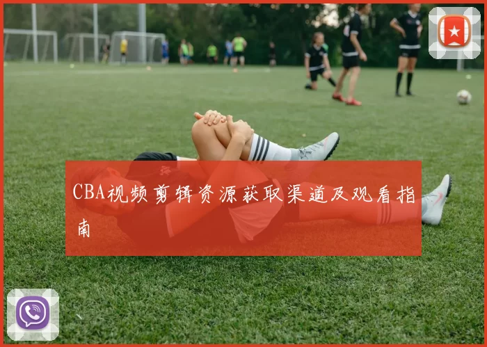 CBA视频剪辑资源获取渠道及观看指南