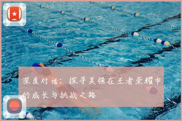 深度对话：探寻吴强在王者荣耀中的成长与挑战之路