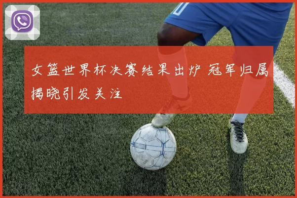 女篮世界杯决赛结果出炉 冠军归属揭晓引发关注