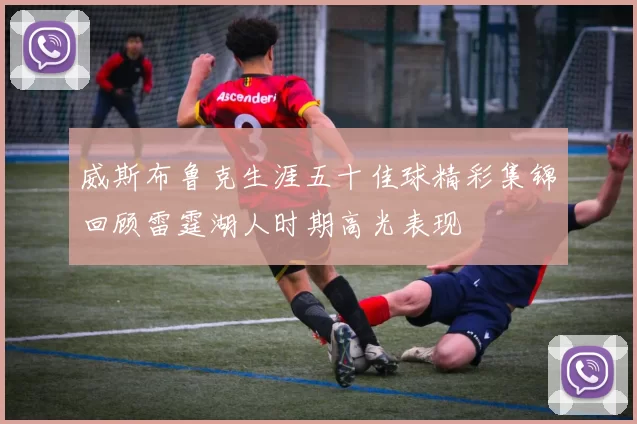 威斯布鲁克生涯五十佳球精彩集锦回顾雷霆湖人时期高光表现