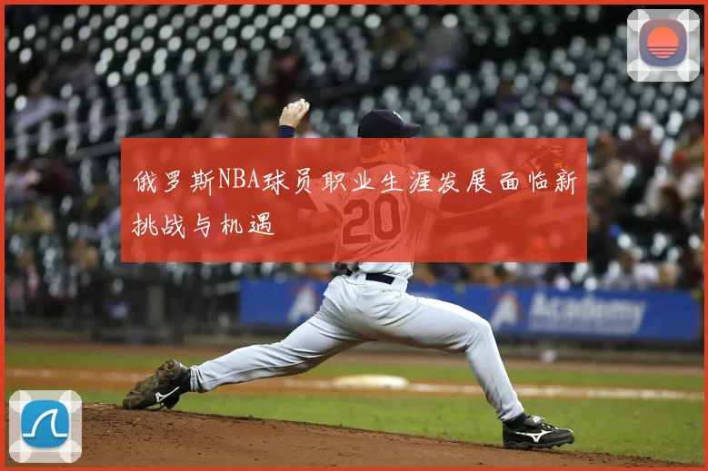 俄罗斯NBA球员职业生涯发展面临新挑战与机遇