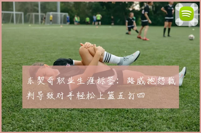 东契奇职业生涯标签：路威抱怨裁判导致对手轻松上篮五打四