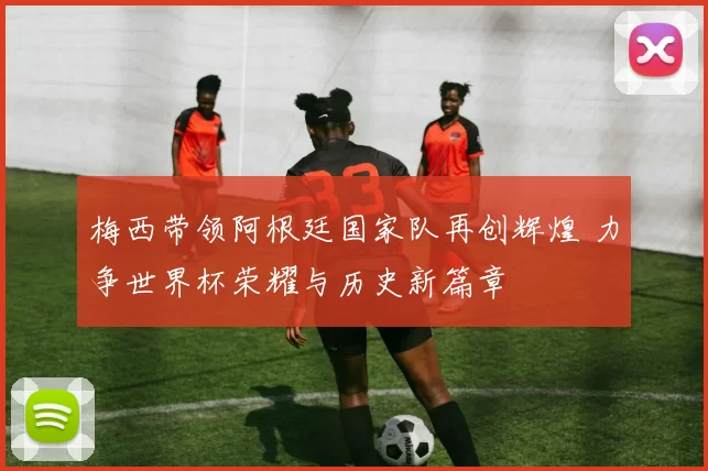 梅西带领阿根廷国家队再创辉煌 力争世界杯荣耀与历史新篇章