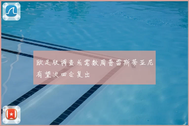 欧足联调查或需数周普雷斯蒂亚尼有望次回合复出