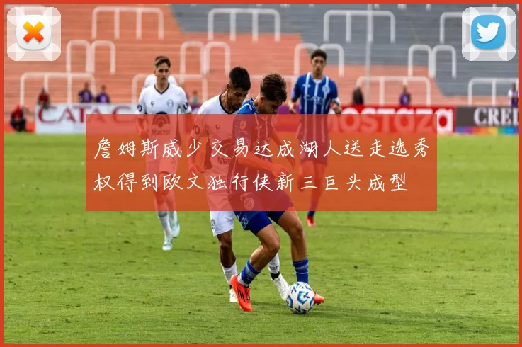詹姆斯威少交易达成湖人送走选秀权得到欧文独行侠新三巨头成型