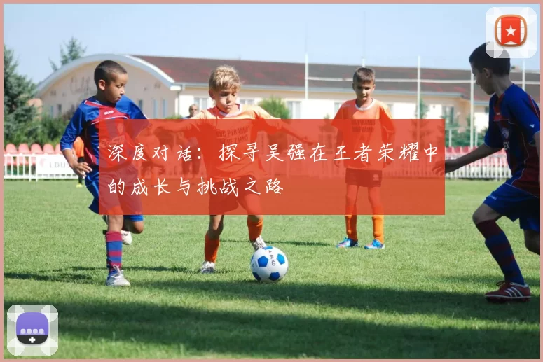 深度对话：探寻吴强在王者荣耀中的成长与挑战之路
