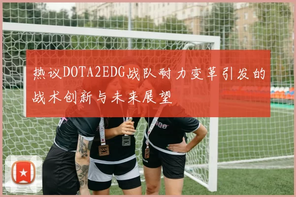 热议DOTA2EDG战队耐力变革引发的战术创新与未来展望
