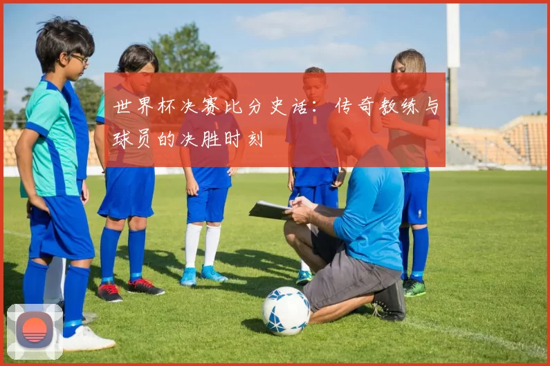 世界杯决赛比分史话：传奇教练与球员的决胜时刻