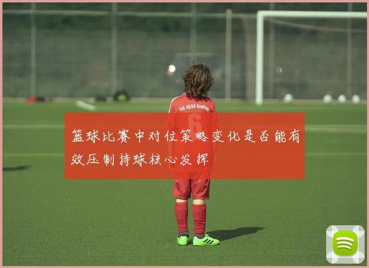 篮球比赛中对位策略变化是否能有效压制持球核心发挥