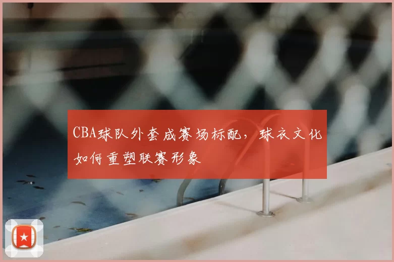 CBA球队外套成赛场标配,球衣文化如何重塑联赛形象