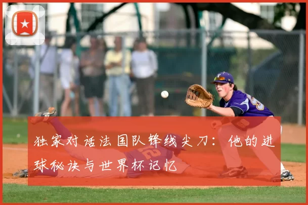 独家对话法国队锋线尖刀：他的进球秘诀与世界杯记忆