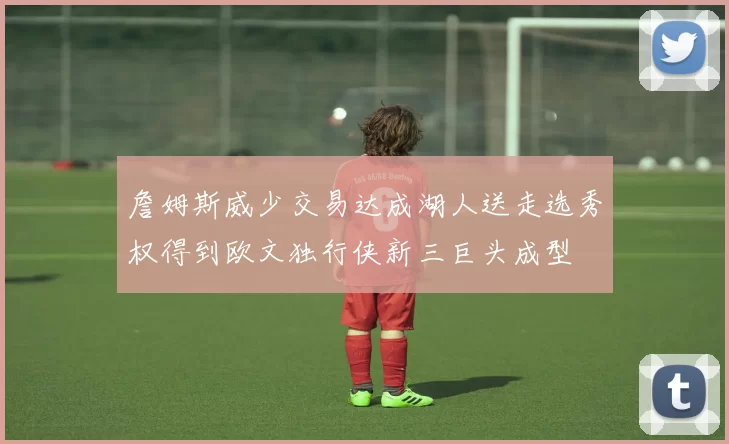 詹姆斯威少交易达成湖人送走选秀权得到欧文独行侠新三巨头成型