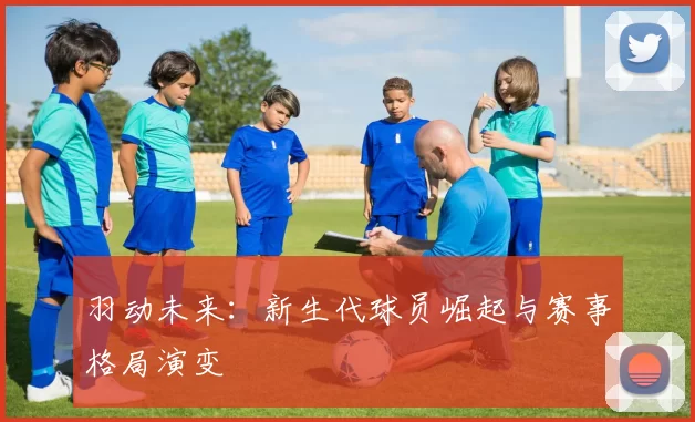 羽动未来：新生代球员崛起与赛事格局演变