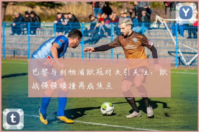 巴黎与利物浦欧冠对决引关注，欧战强强碰撞再成焦点