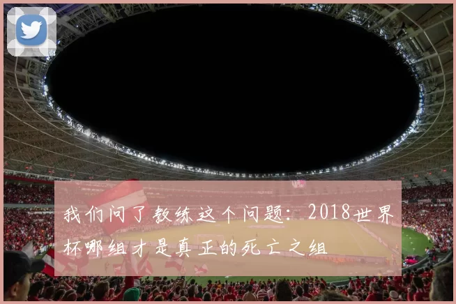 我们问了教练这个问题:2018世界杯哪组才是真正的死亡之组
