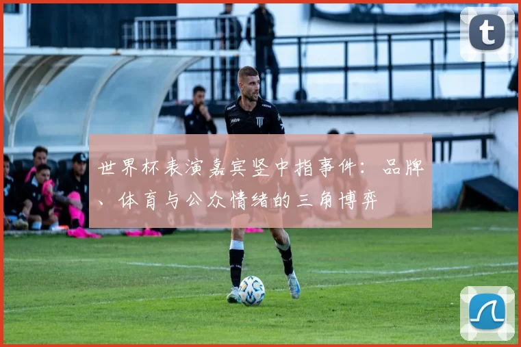 世界杯表演嘉宾竖中指事件:品牌、体育与公众情绪的三角博弈