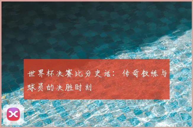 世界杯决赛比分史话：传奇教练与球员的决胜时刻