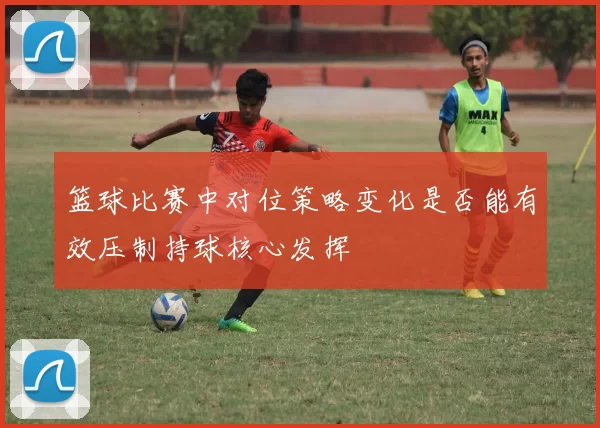 篮球比赛中对位策略变化是否能有效压制持球核心发挥