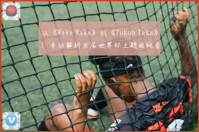 从《Waka Waka》到《Tukoh Taka》:专访解析历届世界杯主题曲纯音乐魅力