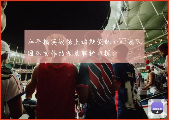 和平精英战场上的默契配合WE战队团队协作的深度解析与探讨