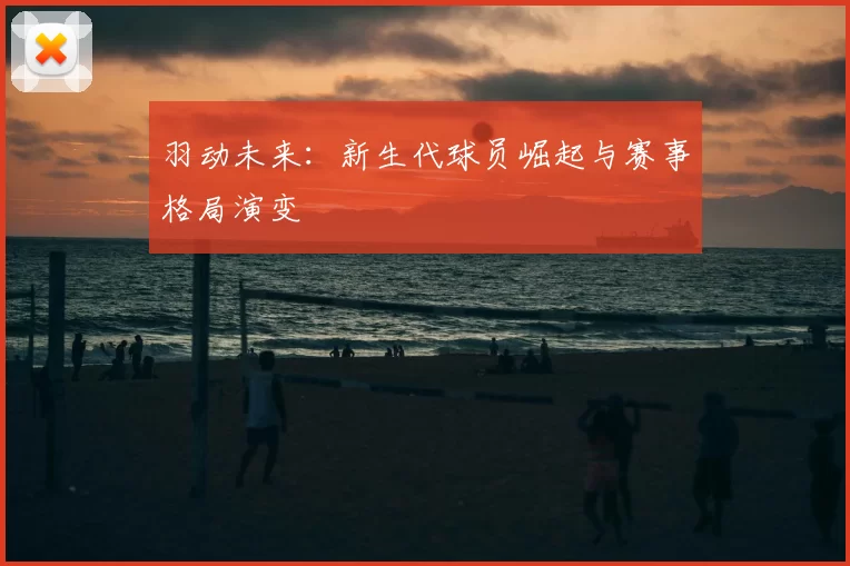 羽动未来：新生代球员崛起与赛事格局演变