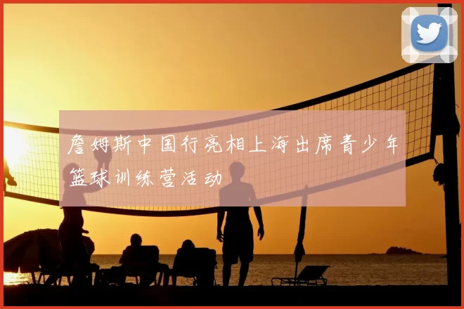 詹姆斯中国行亮相上海出席青少年篮球训练营活动