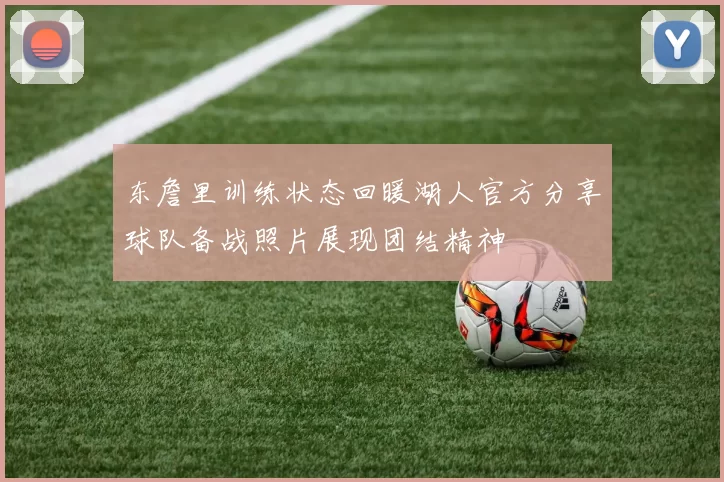 东詹里训练状态回暖湖人官方分享球队备战照片展现团结精神