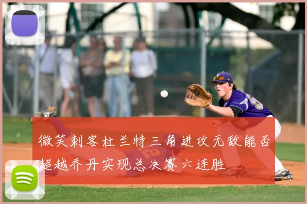 微笑刺客杜兰特三角进攻无敌能否超越乔丹实现总决赛六连胜