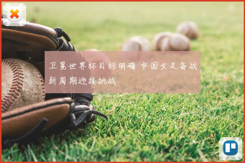 卫冕世界杯目标明确 中国女足备战新周期迎接挑战