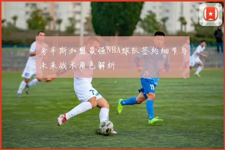 考辛斯加盟最强NBA球队签约细节与未来战术角色解析