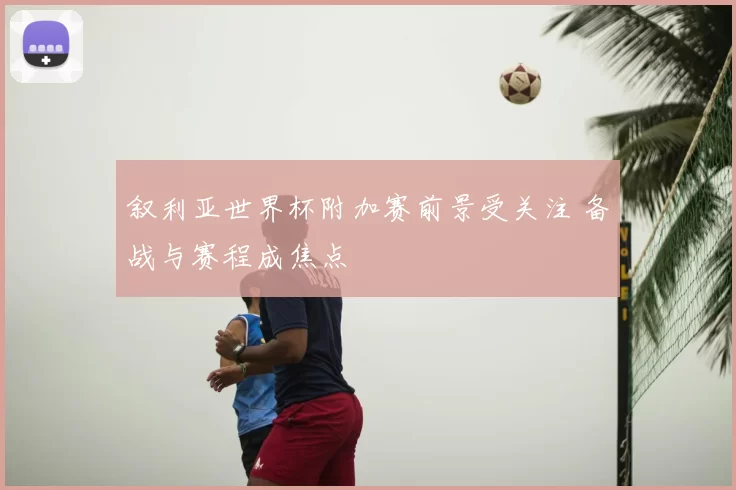 叙利亚世界杯附加赛前景受关注 备战与赛程成焦点