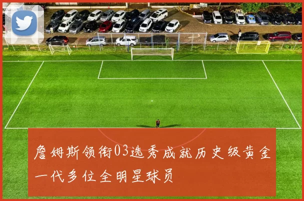 詹姆斯领衔03选秀成就历史级黄金一代多位全明星球员