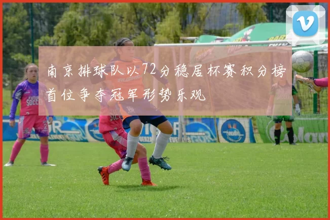 南京排球队以72分稳居杯赛积分榜首位争夺冠军形势乐观