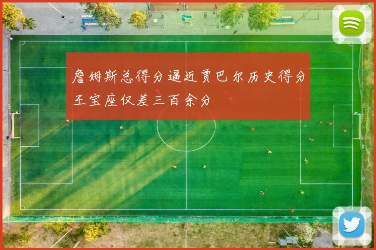 詹姆斯总得分逼近贾巴尔历史得分王宝座仅差三百余分
