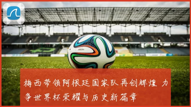 梅西带领阿根廷国家队再创辉煌 力争世界杯荣耀与历史新篇章