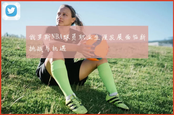 俄罗斯NBA球员职业生涯发展面临新挑战与机遇