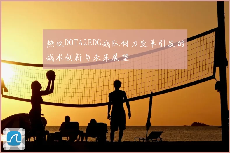热议DOTA2EDG战队耐力变革引发的战术创新与未来展望