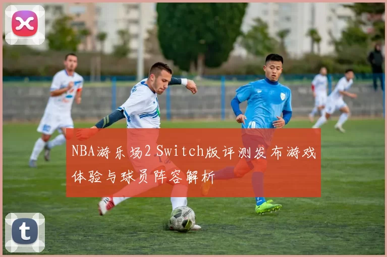 NBA游乐场2 Switch版评测发布游戏体验与球员阵容解析