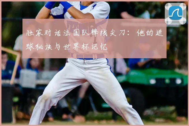 独家对话法国队锋线尖刀：他的进球秘诀与世界杯记忆