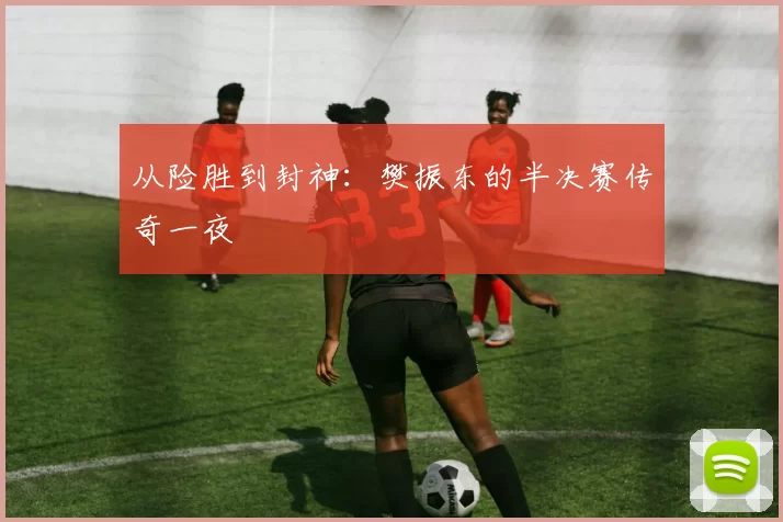 从险胜到封神:樊振东的半决赛传奇一夜