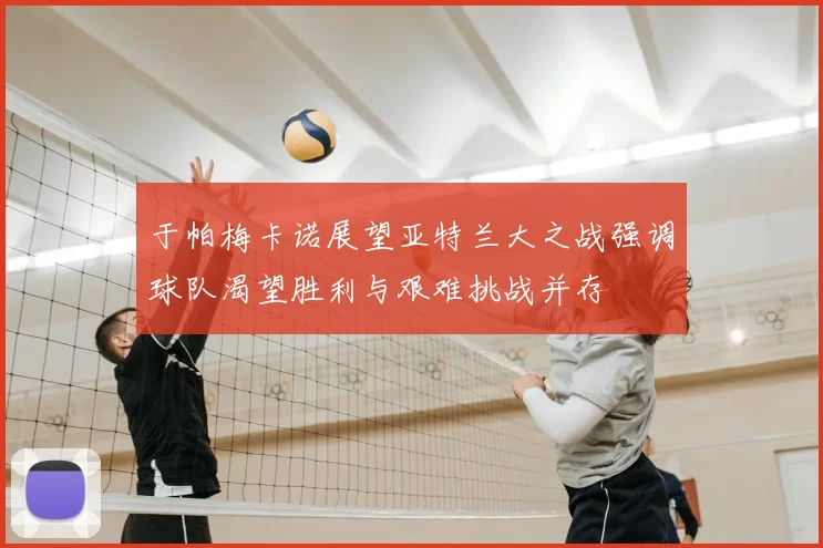 于帕梅卡诺展望亚特兰大之战强调球队渴望胜利与艰难挑战并存
