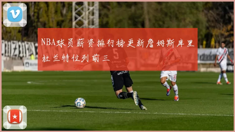 NBA球员薪资排行榜更新詹姆斯库里杜兰特位列前三