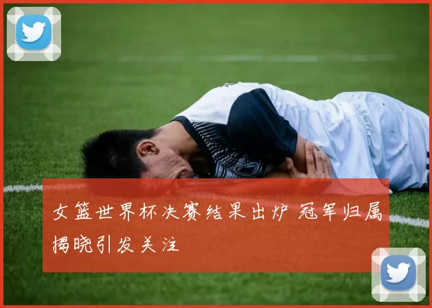 女篮世界杯决赛结果出炉 冠军归属揭晓引发关注