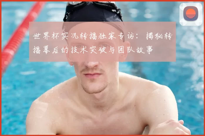 世界杯实况转播独家专访：揭秘转播幕后的技术突破与团队故事
