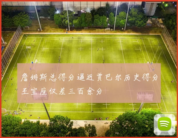 詹姆斯总得分逼近贾巴尔历史得分王宝座仅差三百余分